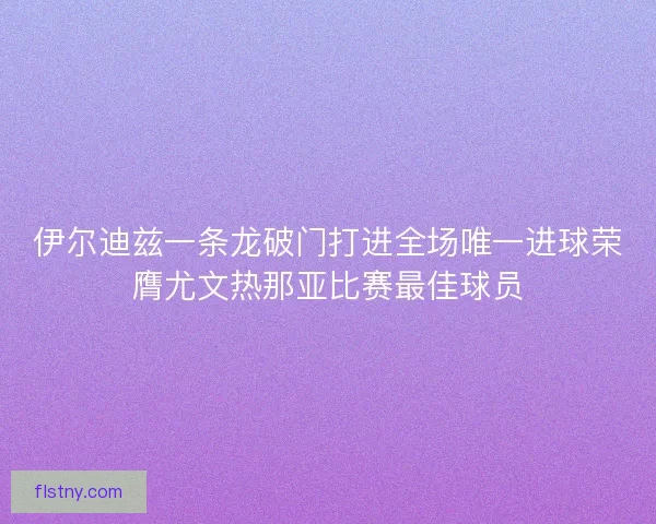 伊尔迪兹一条龙破门打进全场唯一进球荣膺尤文热那亚比赛最佳球员