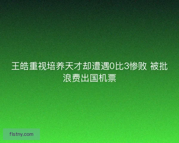 王皓重视培养天才却遭遇0比3惨败 被批浪费出国机票