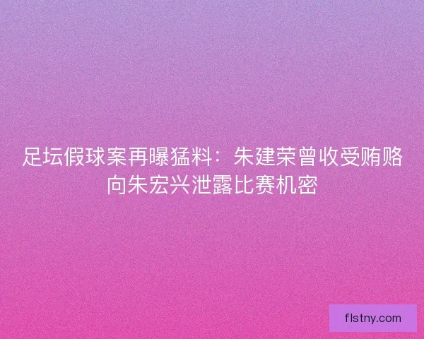 足坛假球案再曝猛料:朱建荣曾收受贿赂向朱宏兴泄露比赛机密 足坛假球案再曝猛料:朱建荣曾收受贿赂向朱宏兴泄露比赛机密