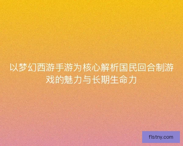 以梦幻西游手游为核心解析国民回合制游戏的魅力与长期生命力 以梦幻西游手游为核心解析国民回合制游戏的魅力与长期生命力