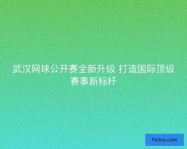 武汉网球公开赛全新升级 打造国际顶级赛事新标杆