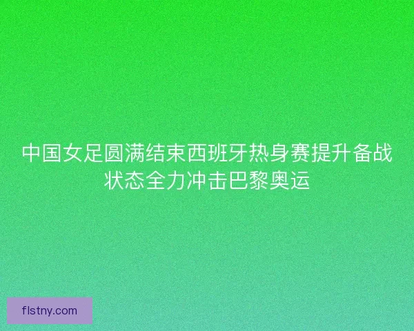 中国女足圆满结束西班牙热身赛提升备战状态全力冲击巴黎奥运