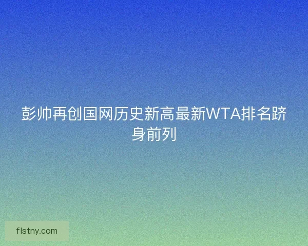 彭帅再创国网历史新高最新WTA排名跻身前列
