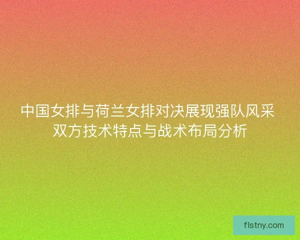 中国女排与荷兰女排对决展现强队风采 双方技术特点与战术布局分析