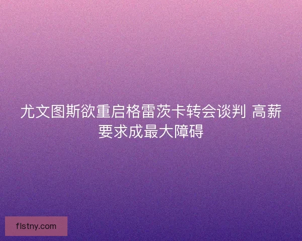 尤文图斯欲重启格雷茨卡转会谈判 高薪要求成最大障碍