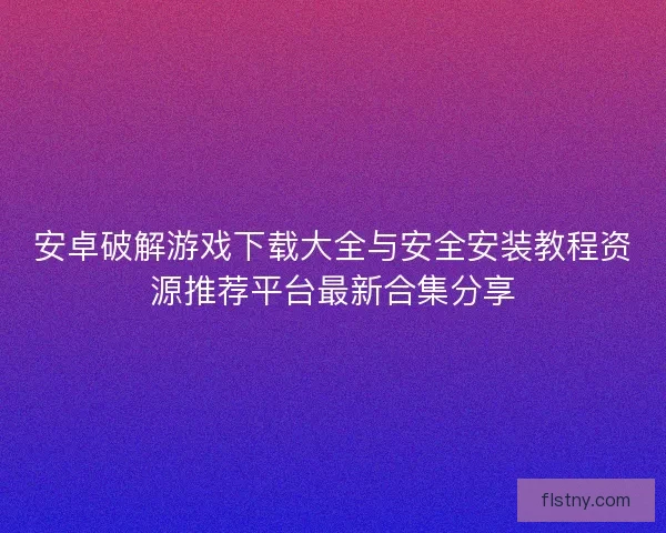 安卓破解游戏下载大全与安全安装教程资源推荐平台最新合集分享 安卓破解游戏下载大全与安全安装教程资源推荐平台最新合集分享