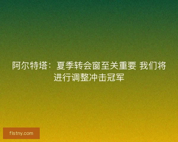 阿尔特塔：夏季转会窗至关重要 我们将进行调整冲击冠军