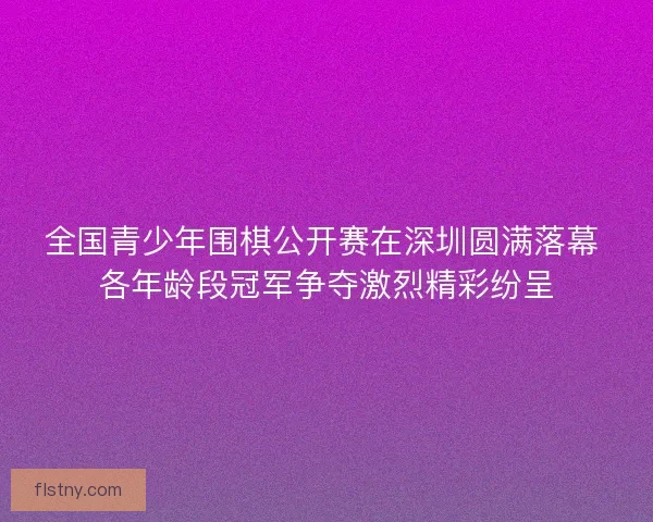 全国青少年围棋公开赛在深圳圆满落幕 各年龄段冠军争夺激烈精彩纷呈