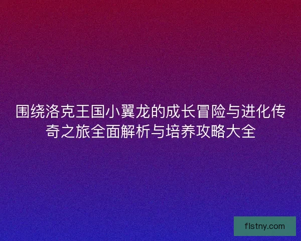 围绕洛克王国小翼龙的成长冒险与进化传奇之旅全面解析与培养攻略大全 围绕洛克王国小翼龙的成长冒险与进化传奇之旅全面解析与培养攻略大全