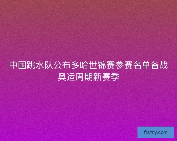 中国跳水队公布多哈世锦赛参赛名单备战奥运周期新赛季
