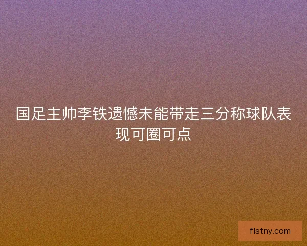 国足主帅李铁遗憾未能带走三分称球队表现可圈可点 国足主帅李铁遗憾未能带走三分称球队表现可圈可点
