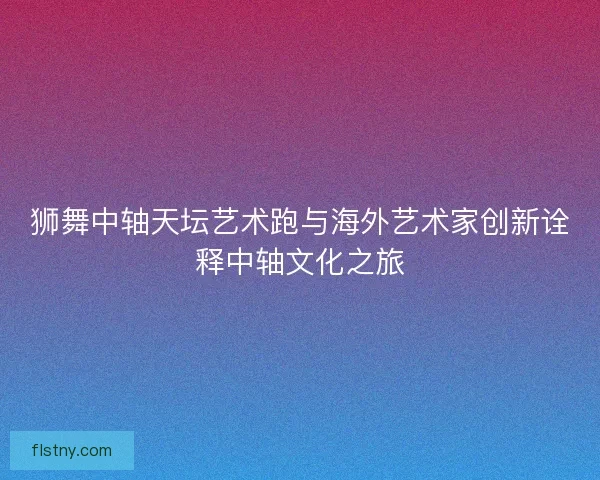 狮舞中轴天坛艺术跑与海外艺术家创新诠释中轴文化之旅 狮舞中轴天坛艺术跑与海外艺术家创新诠释中轴文化之旅