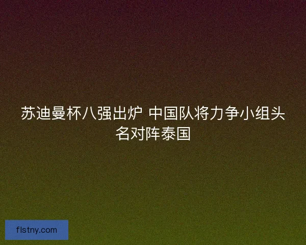 苏迪曼杯八强出炉 中国队将力争小组头名对阵泰国