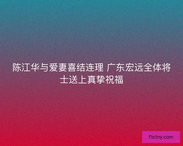 陈江华与爱妻喜结连理 广东宏远全体将士送上真挚祝福 陈江华与爱妻喜结连理 广东宏远全体将士送上真挚祝福