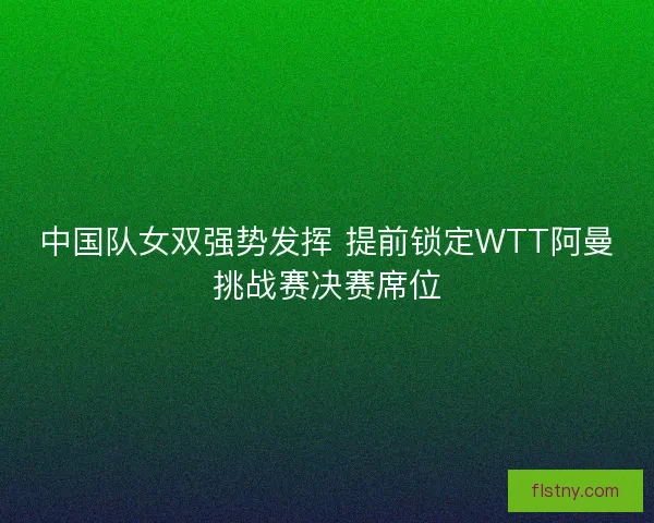 中国队女双强势发挥 提前锁定WTT阿曼挑战赛决赛席位