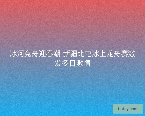 冰河竞舟迎春潮 新疆北屯冰上龙舟赛激发冬日激情 冰河竞舟迎春潮 新疆北屯冰上龙舟赛激发冬日激情