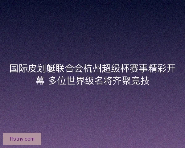 国际皮划艇联合会杭州超级杯赛事精彩开幕 多位世界级名将齐聚竞技 国际皮划艇联合会杭州超级杯赛事精彩开幕 多位世界级名将齐聚竞技