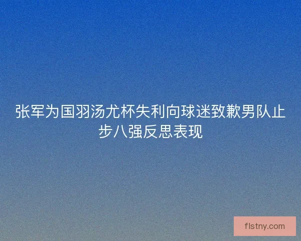 张军为国羽汤尤杯失利向球迷致歉男队止步八强反思表现 张军为国羽汤尤杯失利向球迷致歉男队止步八强反思表现