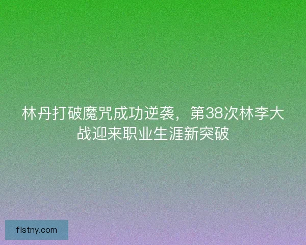 林丹打破魔咒成功逆袭,第38次林李大战迎来职业生涯新突破 林丹打破魔咒成功逆袭,第38次林李大战迎来职业生涯新突破