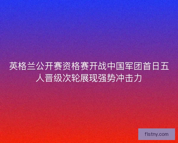 英格兰公开赛资格赛开战中国军团首日五人晋级次轮展现强势冲击力