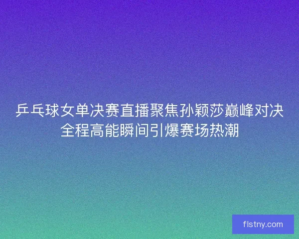 乒乓球女单决赛直播聚焦孙颖莎巅峰对决全程高能瞬间引爆赛场热潮