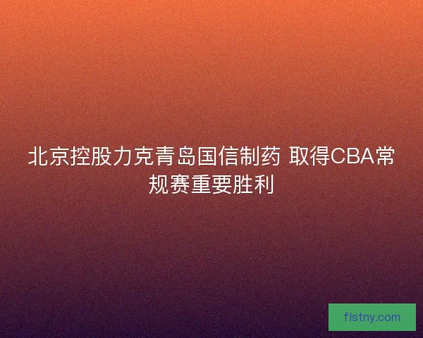 北京控股力克青岛国信制药 取得CBA常规赛重要胜利 北京控股力克青岛国信制药 取得CBA常规赛重要胜利