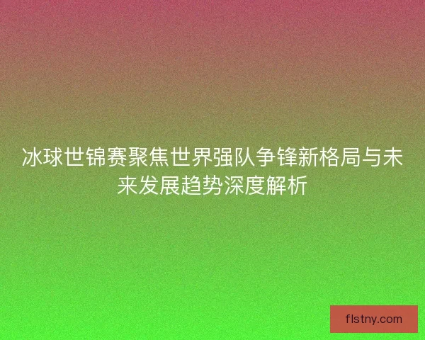 冰球世锦赛聚焦世界强队争锋新格局与未来发展趋势深度解析